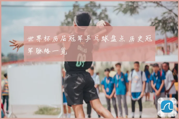 世界杯历届冠军乒乓球盘点 历史冠军脉络一览