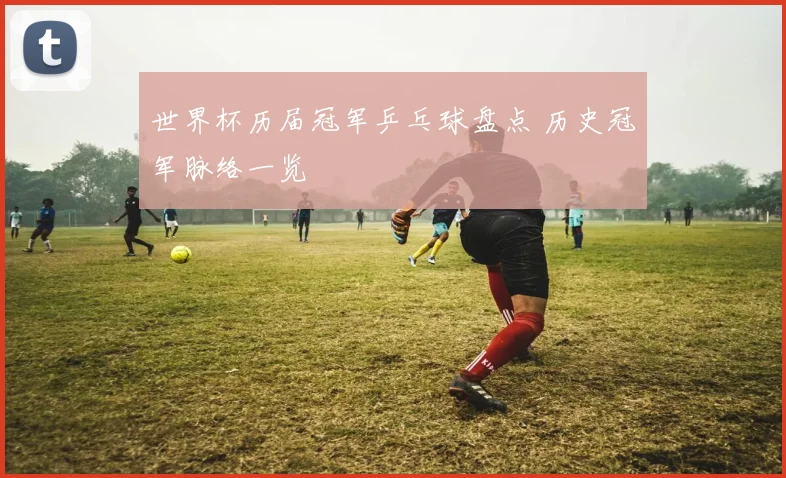 世界杯历届冠军乒乓球盘点 历史冠军脉络一览