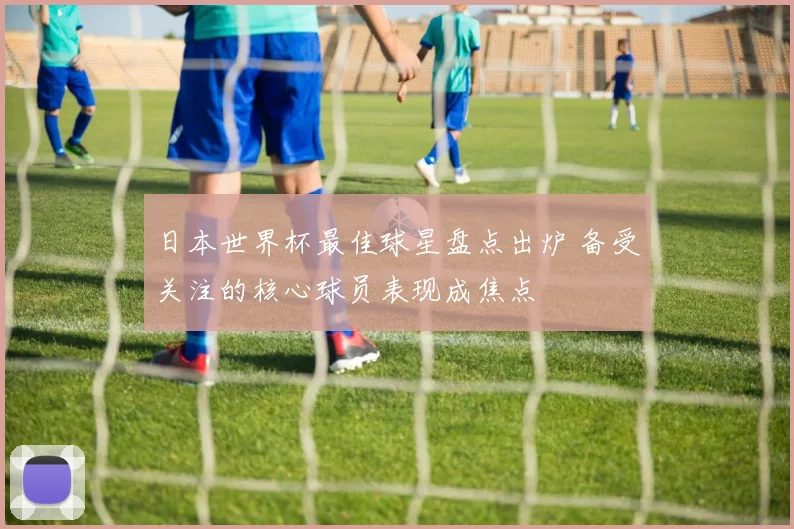 日本世界杯最佳球星盘点出炉 备受关注的核心球员表现成焦点